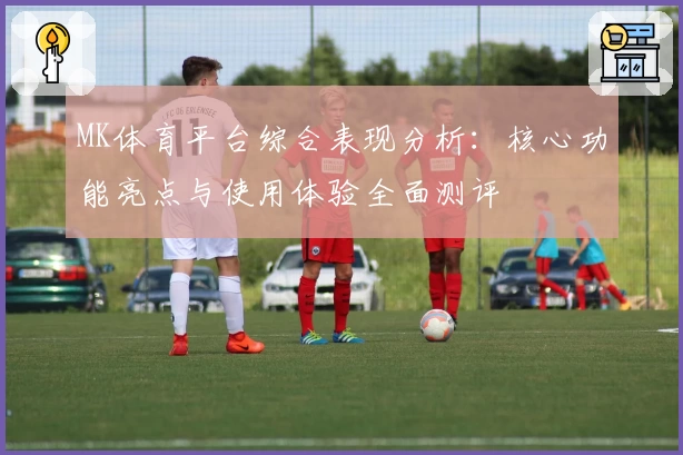 MK体育平台综合表现分析：核心功能亮点与使用体验全面测评